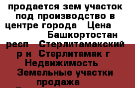 продается зем.участок под производство в центре города › Цена ­ 6 000 000 - Башкортостан респ., Стерлитамакский р-н, Стерлитамак г. Недвижимость » Земельные участки продажа   . Башкортостан респ.